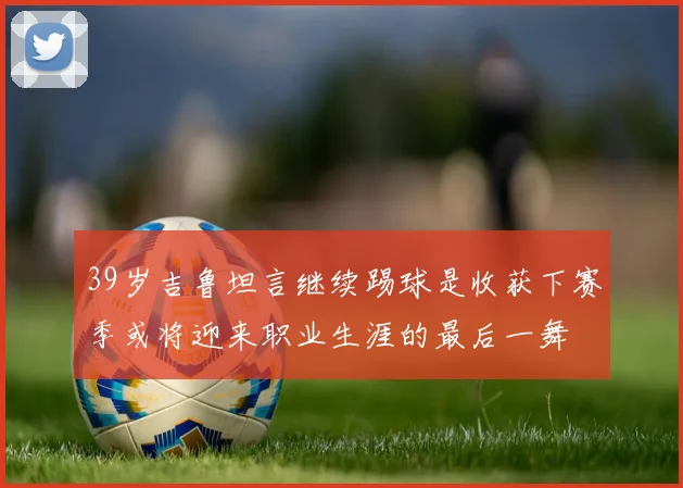 39岁吉鲁坦言继续踢球是收获下赛季或将迎来职业生涯的最后一舞