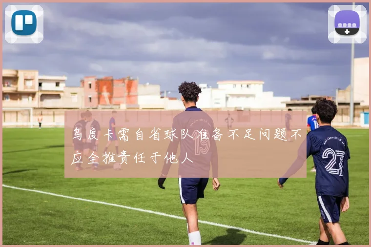 乌度卡需自省球队准备不足问题不应全推责任于他人