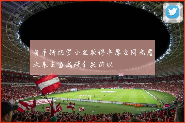 考辛斯祝贺小里获得丰厚合同老詹未来去留成疑引发热议