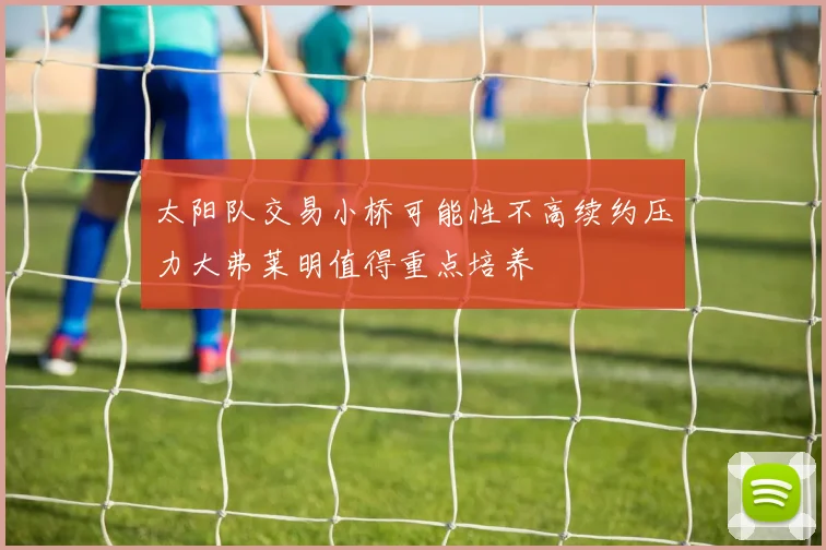 太阳队交易小桥可能性不高续约压力大弗莱明值得重点培养