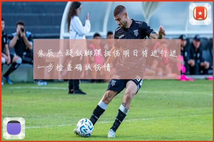 朱辰杰疑似脚踝扭伤明日将进行进一步检查确认伤情