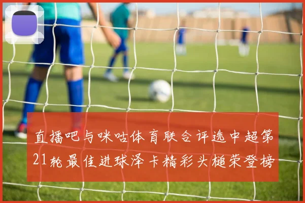 直播吧与咪咕体育联合评选中超第21轮最佳进球泽卡精彩头槌荣登榜首