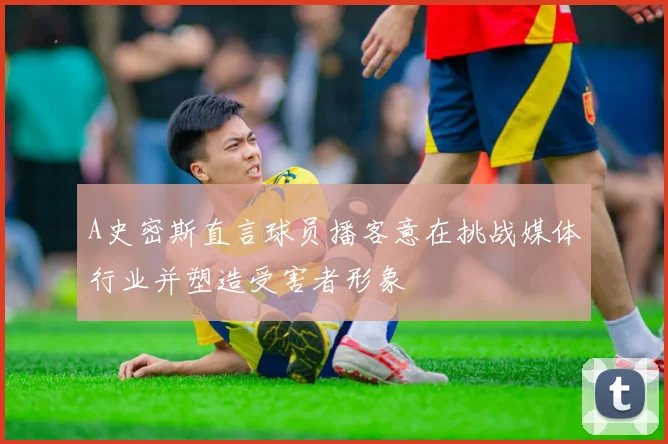 A史密斯直言球员播客意在挑战媒体行业并塑造受害者形象