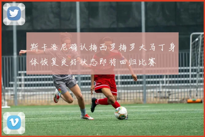 斯卡洛尼确认梅西罗梅罗大马丁身体恢复良好状态即将回归比赛