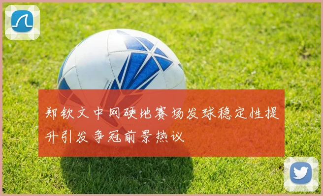 郑钦文中网硬地赛场发球稳定性提升引发争冠前景热议