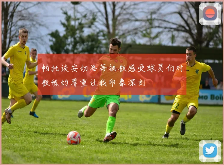 帕托谈安切洛蒂执教感受球员们对教练的尊重让我印象深刻