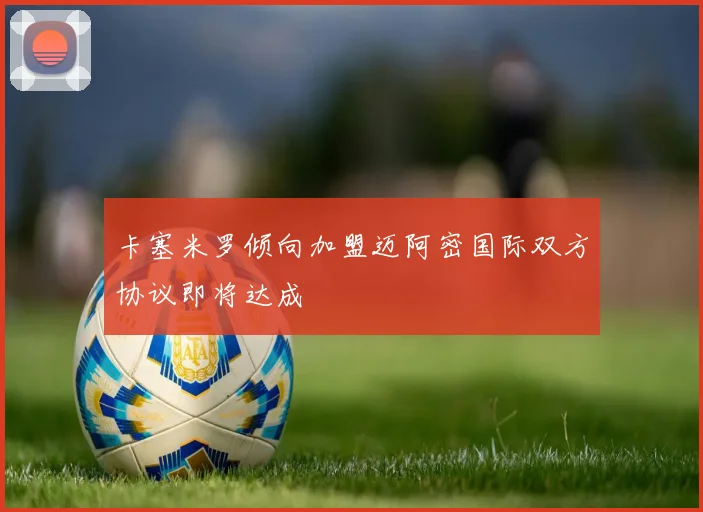 卡塞米罗倾向加盟迈阿密国际双方协议即将达成