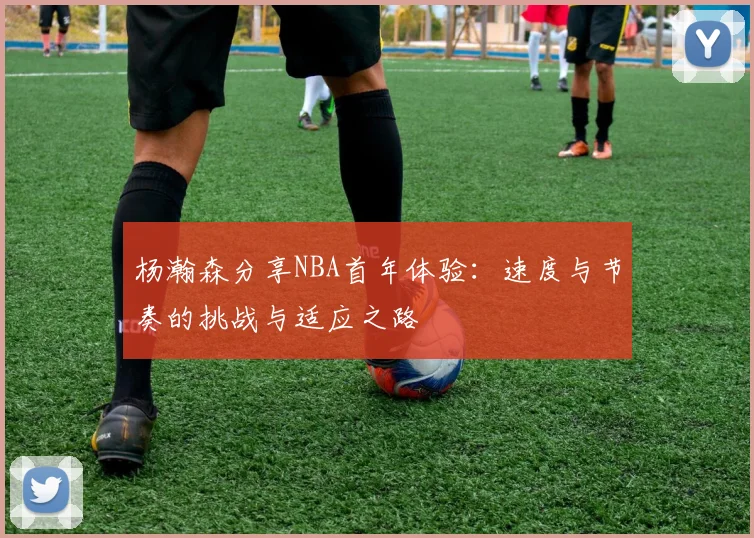 杨瀚森分享NBA首年体验：速度与节奏的挑战与适应之路