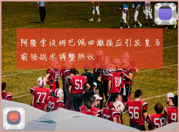 阿隆索谈姆巴佩回撤接应引发皇马前场战术调整热议