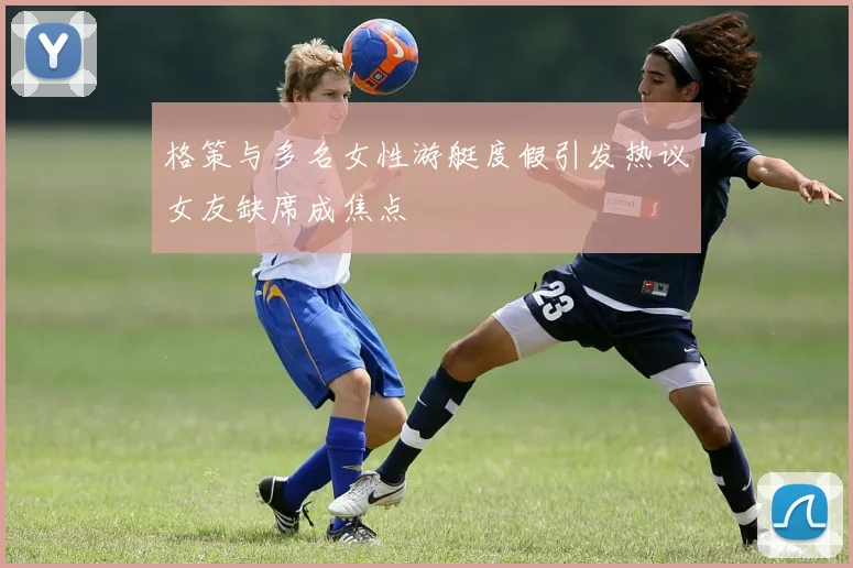 格策与多名女性游艇度假引发热议女友缺席成焦点
