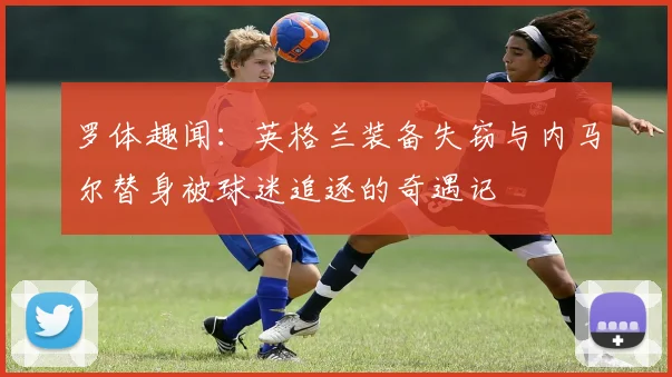 罗体趣闻：英格兰装备失窃与内马尔替身被球迷追逐的奇遇记