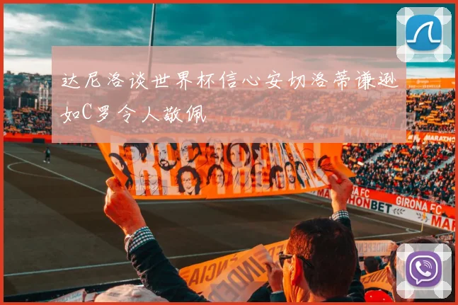 达尼洛谈世界杯信心安切洛蒂谦逊如C罗令人敬佩