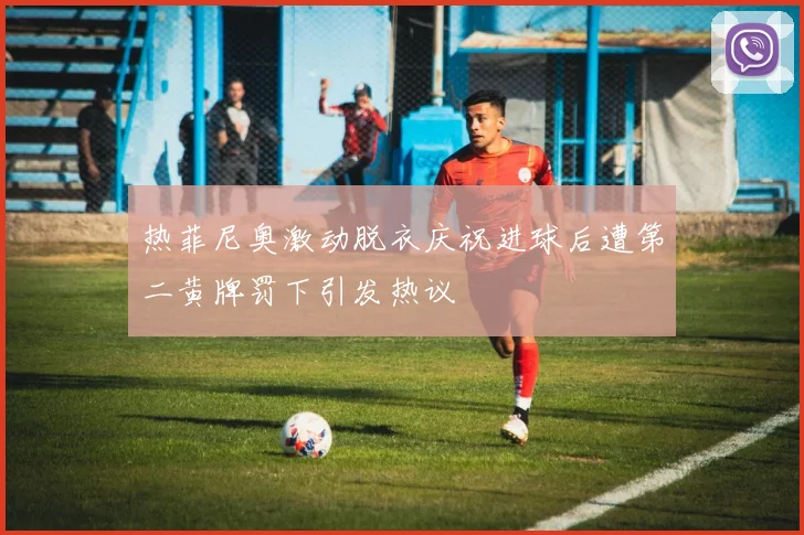 热菲尼奥激动脱衣庆祝进球后遭第二黄牌罚下引发热议
