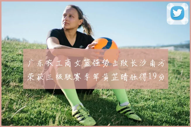 广东农工商女篮强势击败长沙南方荣获三级联赛季军黄芷晴独得19分助力胜利