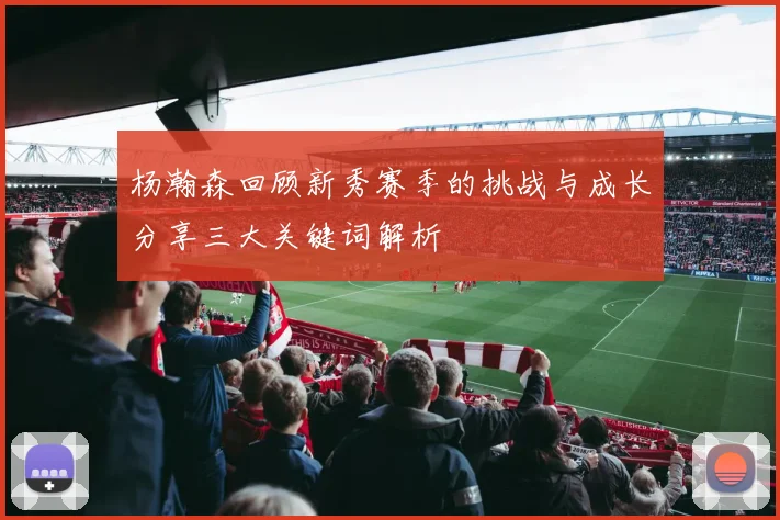 杨瀚森回顾新秀赛季的挑战与成长分享三大关键词解析