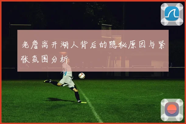 老詹离开湖人背后的隐秘原因与紧张氛围分析