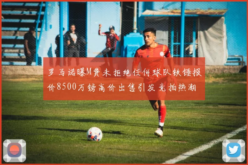 罗马诺曝M费未拒绝任何球队铁锤报价8500万镑高价出售引发竞拍热潮