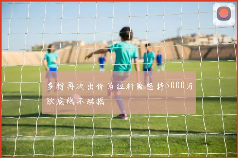 多特再次出价马拉科隆坚持5000万欧底线不动摇