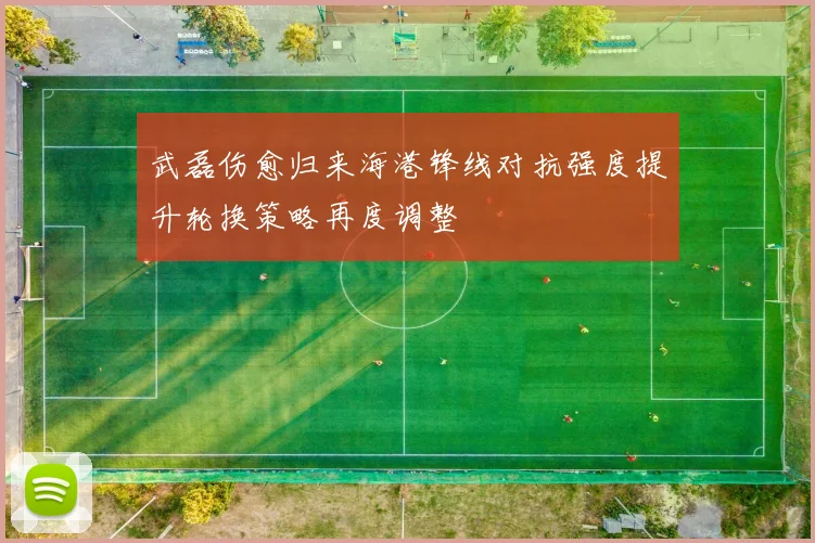武磊伤愈归来海港锋线对抗强度提升轮换策略再度调整