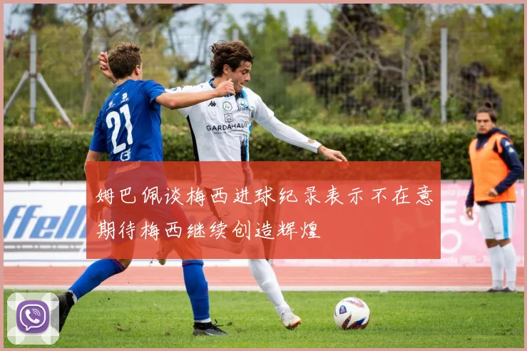 姆巴佩谈梅西进球纪录表示不在意期待梅西继续创造辉煌