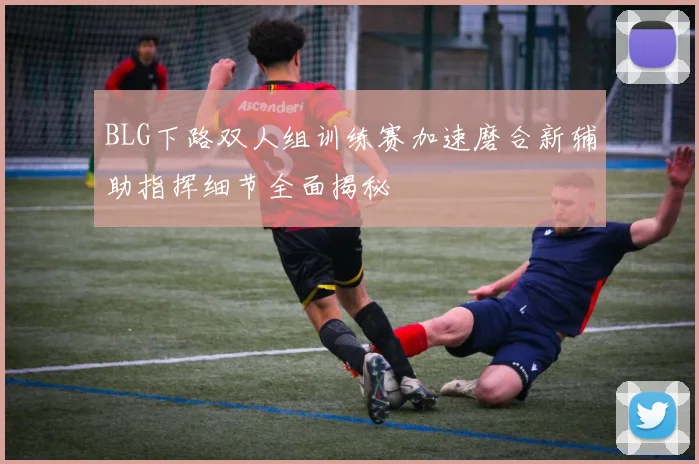 BLG下路双人组训练赛加速磨合新辅助指挥细节全面揭秘