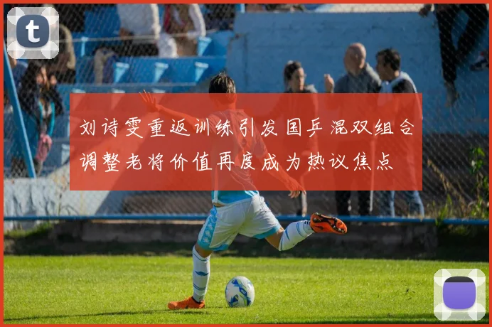 刘诗雯重返训练引发国乒混双组合调整老将价值再度成为热议焦点
