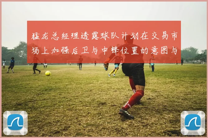 猛龙总经理透露球队计划在交易市场上加强后卫与中锋位置的意图与目标