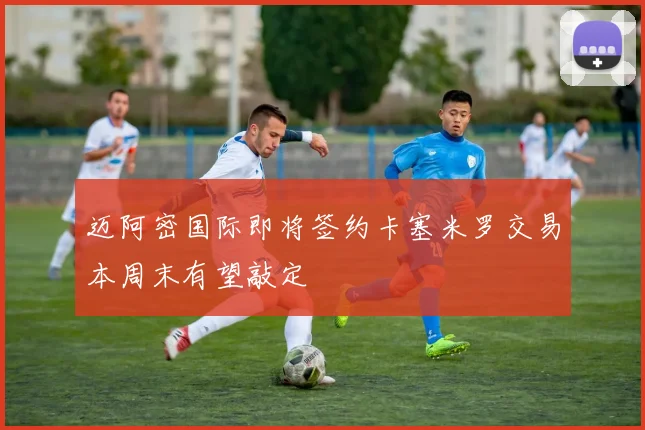 迈阿密国际即将签约卡塞米罗交易本周末有望敲定