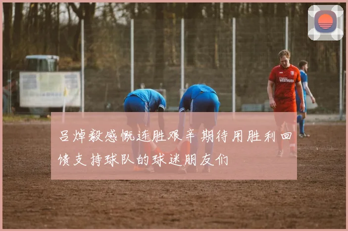 吕焯毅感慨连胜艰辛期待用胜利回馈支持球队的球迷朋友们