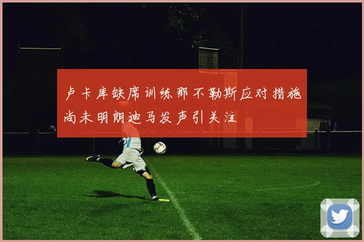 卢卡库缺席训练那不勒斯应对措施尚未明朗迪马发声引关注